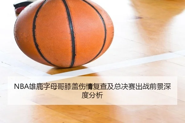NBA雄鹿字母哥膝盖伤情复查及总决赛出战前景深度分析