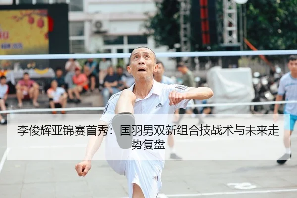 李俊辉亚锦赛首秀：国羽男双新组合技战术与未来走势复盘
