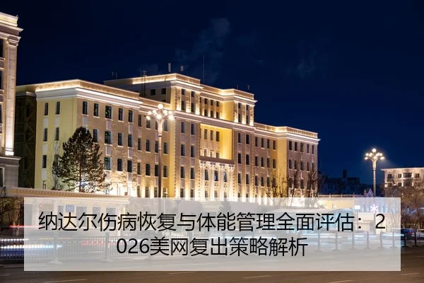 纳达尔伤病恢复与体能管理全面评估：2026美网复出策略解析
