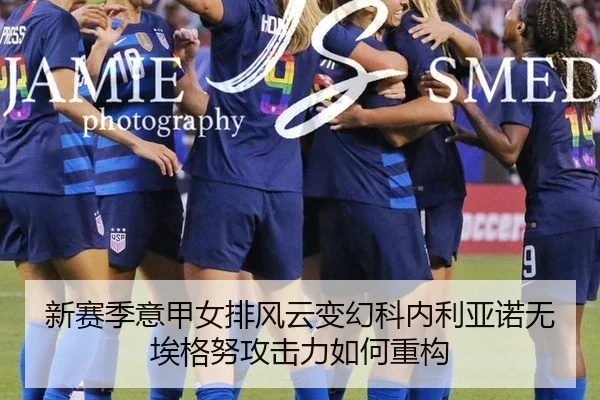 新赛季意甲女排风云变幻科内利亚诺无埃格努攻击力如何重构